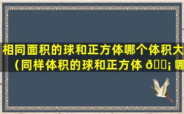 相同面积的球和正方体哪个体积大（同样体积的球和正方体 🐡 哪个表面积更大）